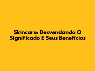 Skincare: Desvendando O Significado E Seus Benefícios