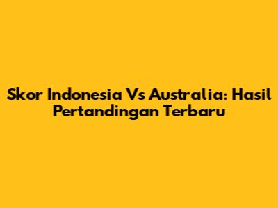 Skor Indonesia Vs Australia: Hasil Pertandingan Terbaru