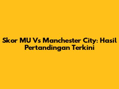 Skor MU Vs Manchester City: Hasil Pertandingan Terkini
