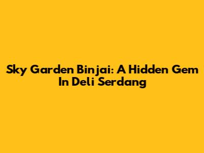 Sky Garden Binjai: A Hidden Gem In Deli Serdang