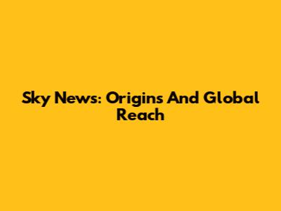 Sky News: Origins And Global Reach