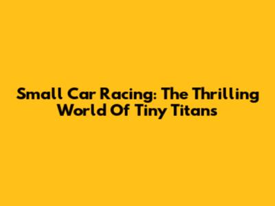 Small Car Racing: The Thrilling World Of Tiny Titans