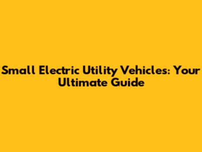 Small Electric Utility Vehicles: Your Ultimate Guide