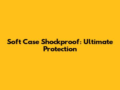 Soft Case Shockproof: Ultimate Protection