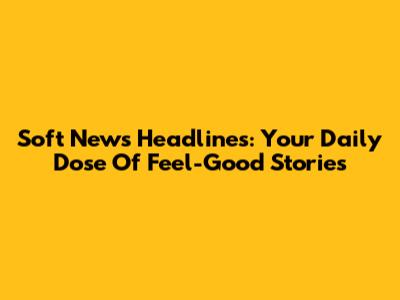 Soft News Headlines: Your Daily Dose Of Feel-Good Stories