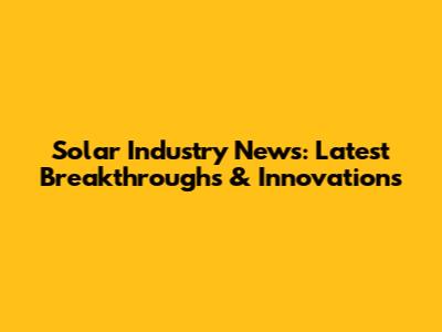 Solar Industry News: Latest Breakthroughs & Innovations