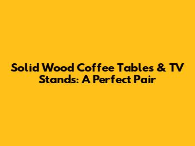 Solid Wood Coffee Tables & TV Stands: A Perfect Pair