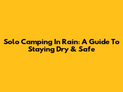 Solo Camping In Rain: A Guide To Staying Dry & Safe