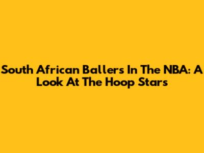 South African Ballers In The NBA: A Look At The Hoop Stars