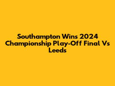 Southampton Wins 2024 Championship Play-Off Final Vs Leeds