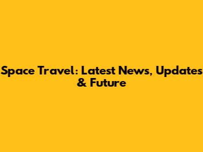 Space Travel: Latest News, Updates & Future
