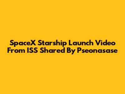 SpaceX Starship Launch Video From ISS Shared By Pseonasase