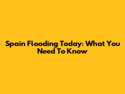 Spain Flooding Today: What You Need To Know