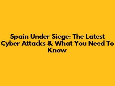 Spain Under Siege: The Latest Cyber Attacks & What You Need To Know