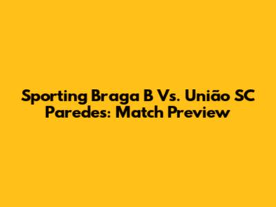 Sporting Braga B Vs. União SC Paredes: Match Preview