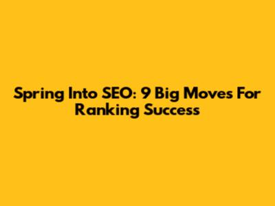 Spring Into SEO: 9 Big Moves For Ranking Success
