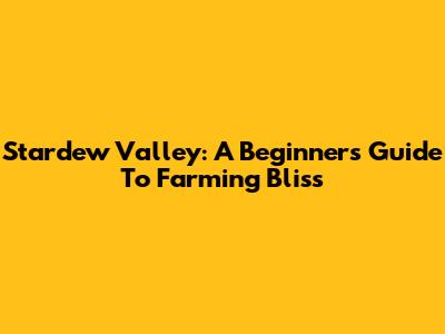 Stardew Valley: A Beginner's Guide To Farming Bliss