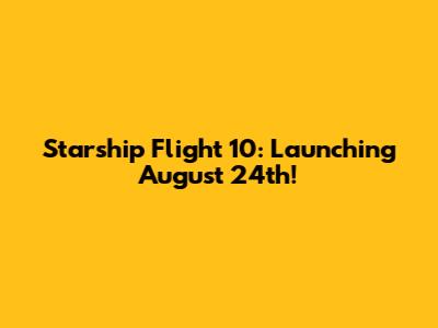 Starship Flight 10: Launching August 24th!