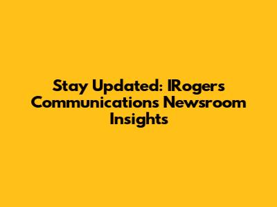Stay Updated: IRogers Communications Newsroom Insights