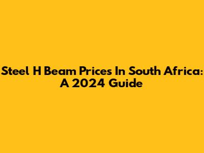Steel H Beam Prices In South Africa: A 2024 Guide