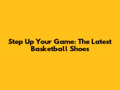 Step Up Your Game: The Latest Basketball Shoes