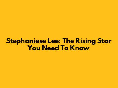 Stephaniese Lee: The Rising Star You Need To Know
