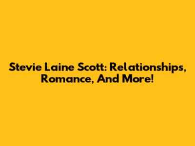 Stevie Laine Scott: Relationships, Romance, And More!