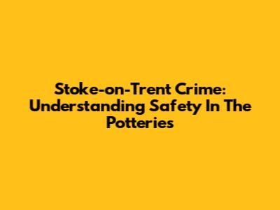 Stoke-on-Trent Crime: Understanding Safety In The Potteries