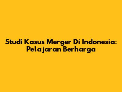 Studi Kasus Merger Di Indonesia: Pelajaran Berharga