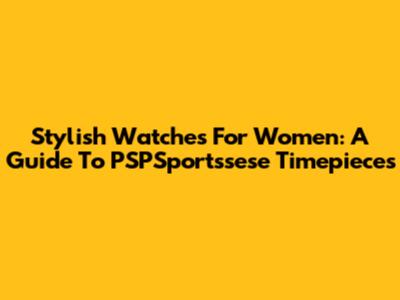 Stylish Watches For Women: A Guide To PSPSportssese Timepieces