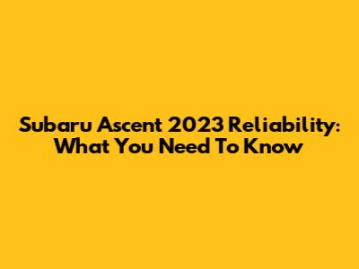 Subaru Ascent 2023 Reliability: What You Need To Know
