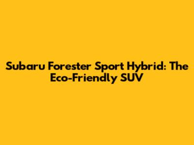 Subaru Forester Sport Hybrid: The Eco-Friendly SUV