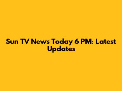 Sun TV News Today 6 PM: Latest Updates