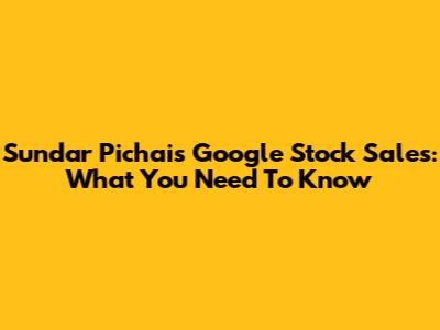 Sundar Pichai's Google Stock Sales: What You Need To Know