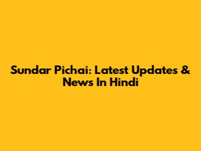 Sundar Pichai: Latest Updates & News In Hindi