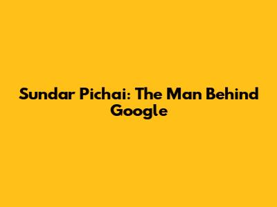 Sundar Pichai: The Man Behind Google