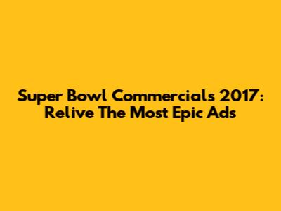 Super Bowl Commercials 2017: Relive The Most Epic Ads