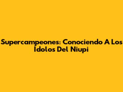 Supercampeones: Conociendo A Los Ídolos Del Niupi