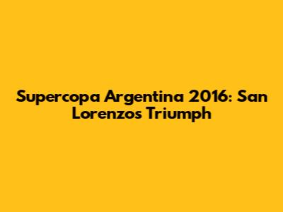 Supercopa Argentina 2016: San Lorenzo's Triumph