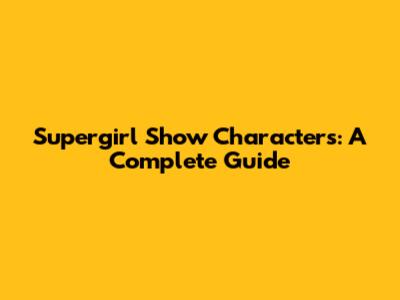 Supergirl Show Characters: A Complete Guide
