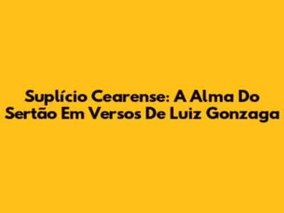 Suplício Cearense: A Alma Do Sertão Em Versos De Luiz Gonzaga