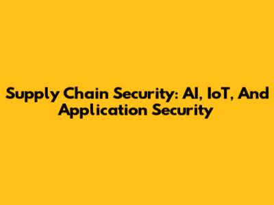 Supply Chain Security: AI, IoT, And Application Security