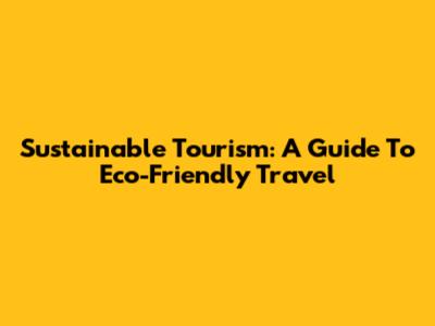 Sustainable Tourism: A Guide To Eco-Friendly Travel