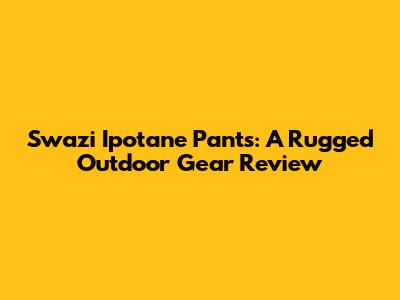 Swazi Ipotane Pants: A Rugged Outdoor Gear Review
