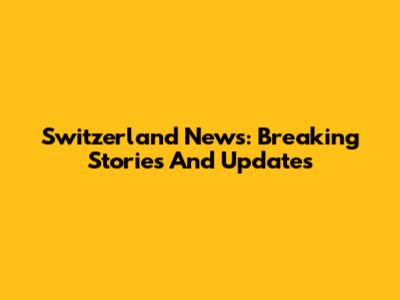 Switzerland News: Breaking Stories And Updates