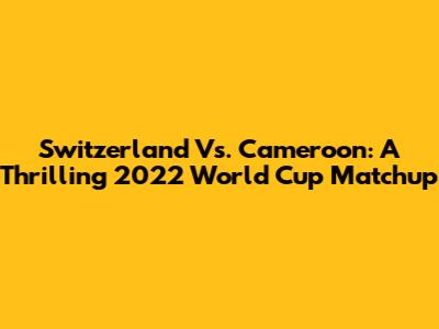 Switzerland Vs. Cameroon: A Thrilling 2022 World Cup Matchup
