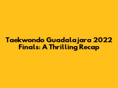 Taekwondo Guadalajara 2022 Finals: A Thrilling Recap