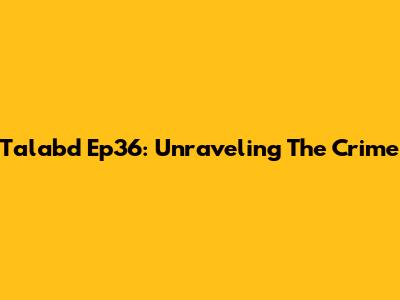 Talabd Ep36: Unraveling The Crime