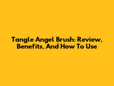 Tangle Angel Brush: Review, Benefits, And How To Use