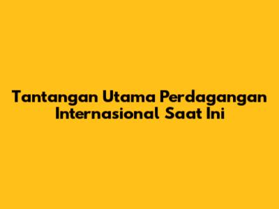 Tantangan Utama Perdagangan Internasional Saat Ini